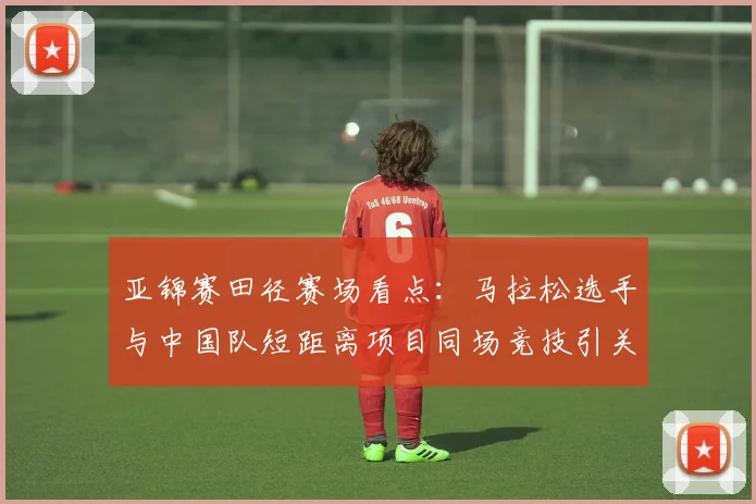 亚锦赛田径赛场看点：马拉松选手与中国队短距离项目同场竞技引关注