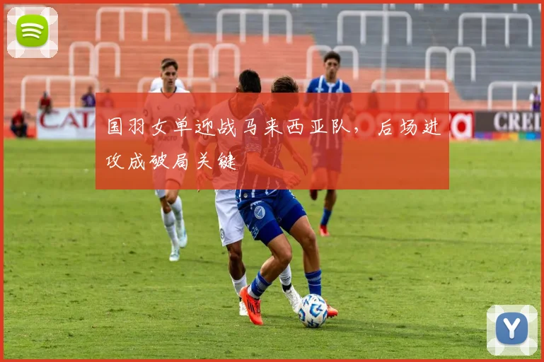 国羽女单迎战马来西亚队，后场进攻成破局关键