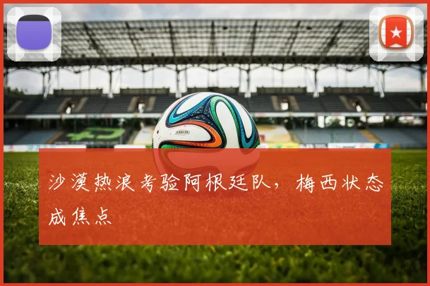 沙漠热浪考验阿根廷队，梅西状态成焦点