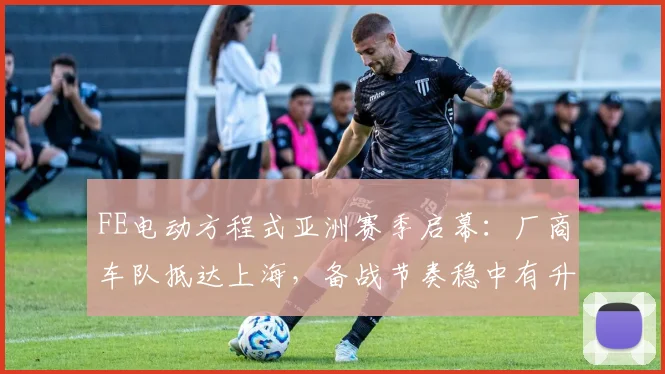 FE电动方程式亚洲赛季启幕：厂商车队抵达上海，备战节奏稳中有升