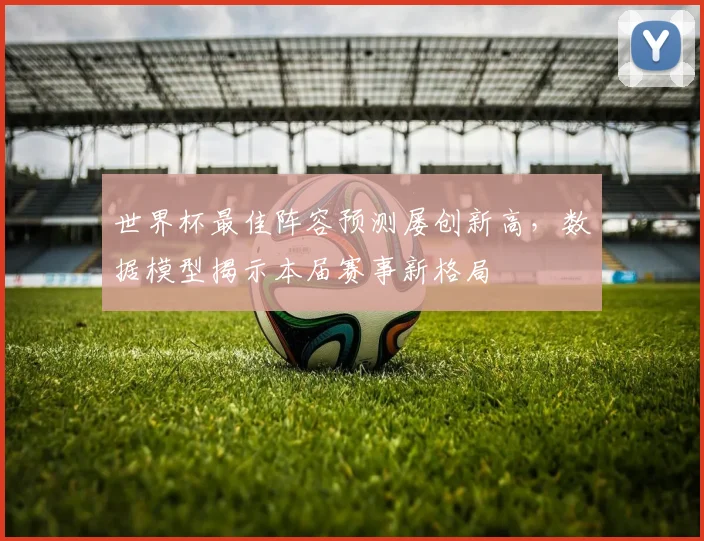 世界杯最佳阵容预测屡创新高，数据模型揭示本届赛事新格局