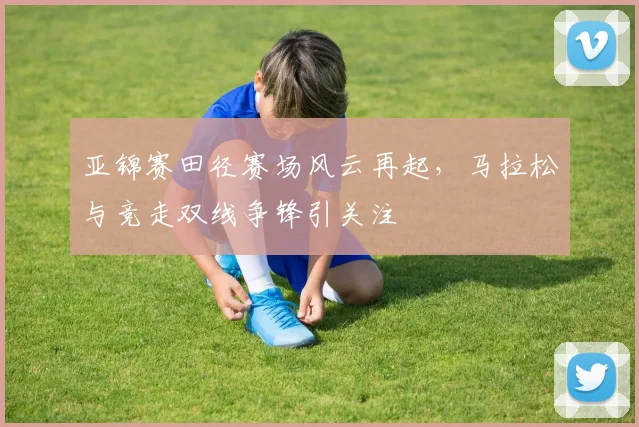亚锦赛田径赛场风云再起，马拉松与竞走双线争锋引关注