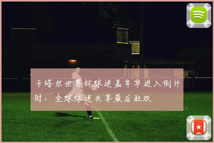 卡塔尔世界杯球迷嘉年华进入倒计时，全球球迷共享最后狂欢