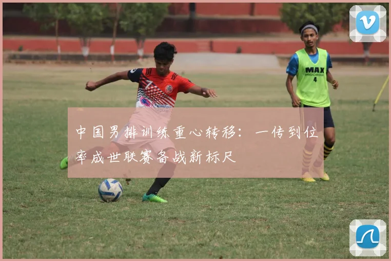 中国男排训练重心转移：一传到位率成世联赛备战新标尺