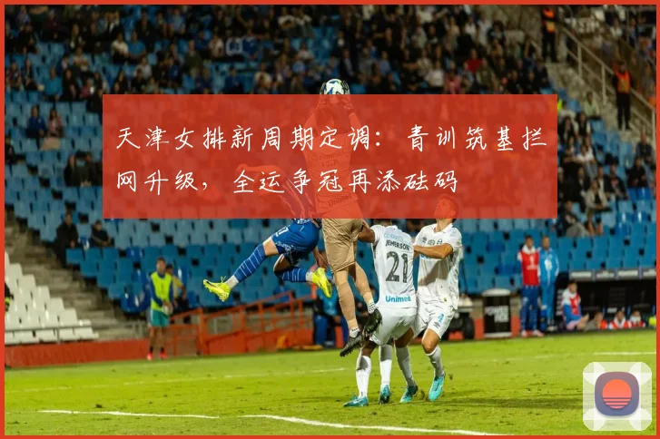 天津女排新周期定调：青训筑基拦网升级，全运争冠再添砝码