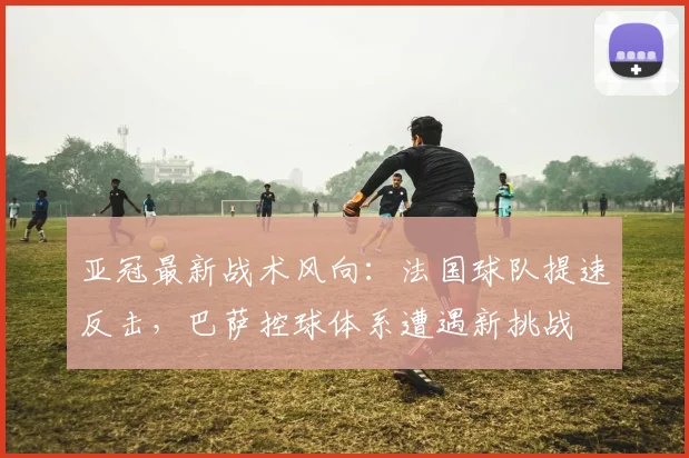 亚冠最新战术风向：法国球队提速反击，巴萨控球体系遭遇新挑战