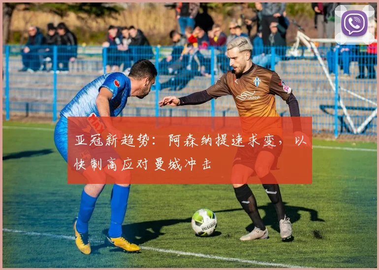 亚冠新趋势：阿森纳提速求变，以快制高应对曼城冲击