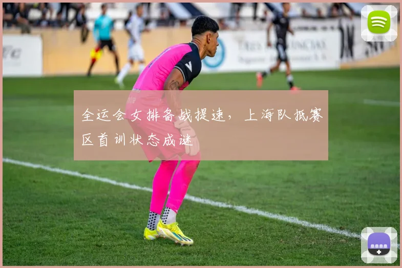 全运会女排备战提速，上海队抵赛区首训状态成谜