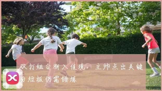 双打组合渐入佳境，主帅点出关键分短板仍需锤炼