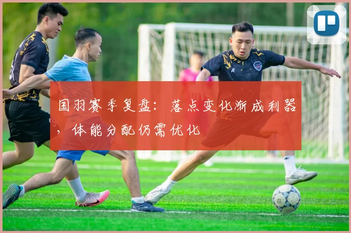 国羽赛季复盘：落点变化渐成利器，体能分配仍需优化