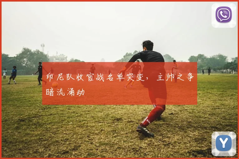印尼队收官战名单突变，主帅之争暗流涌动