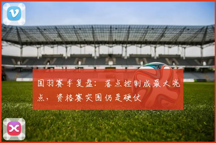 国羽赛季复盘：落点控制成最大亮点，资格赛突围仍是硬仗