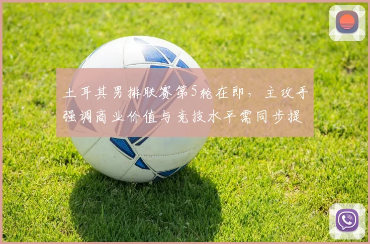 土耳其男排联赛第5轮在即，主攻手强调商业价值与竞技水平需同步提升
