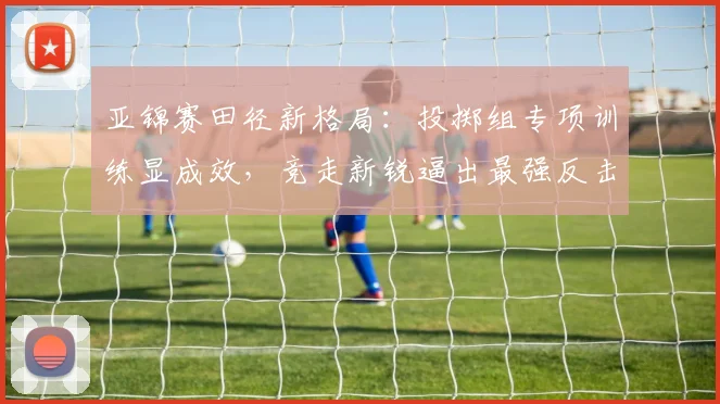 亚锦赛田径新格局：投掷组专项训练显成效，竞走新锐逼出最强反击