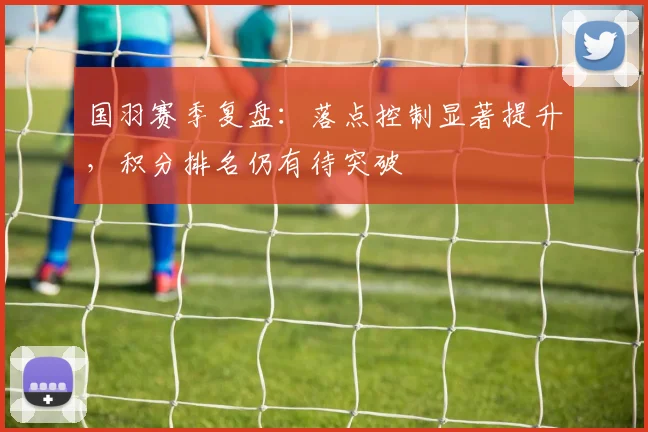 国羽赛季复盘：落点控制显著提升，积分排名仍有待突破