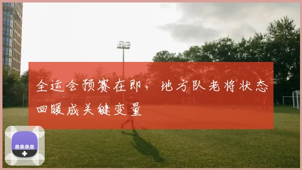 全运会预赛在即，地方队老将状态回暖成关键变量