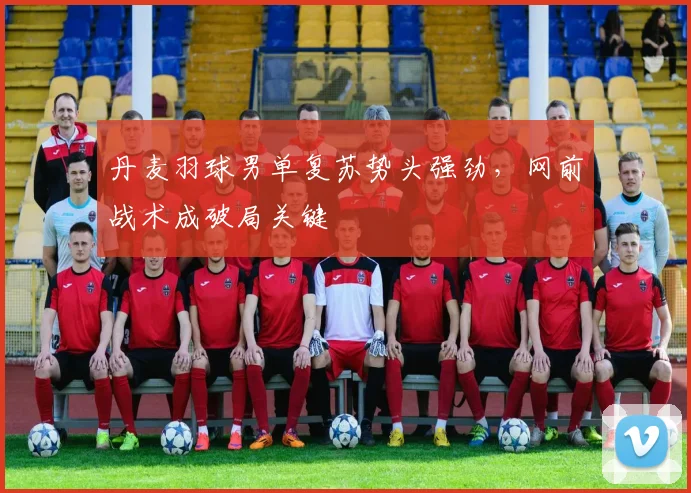 丹麦羽球男单复苏势头强劲，网前战术成破局关键