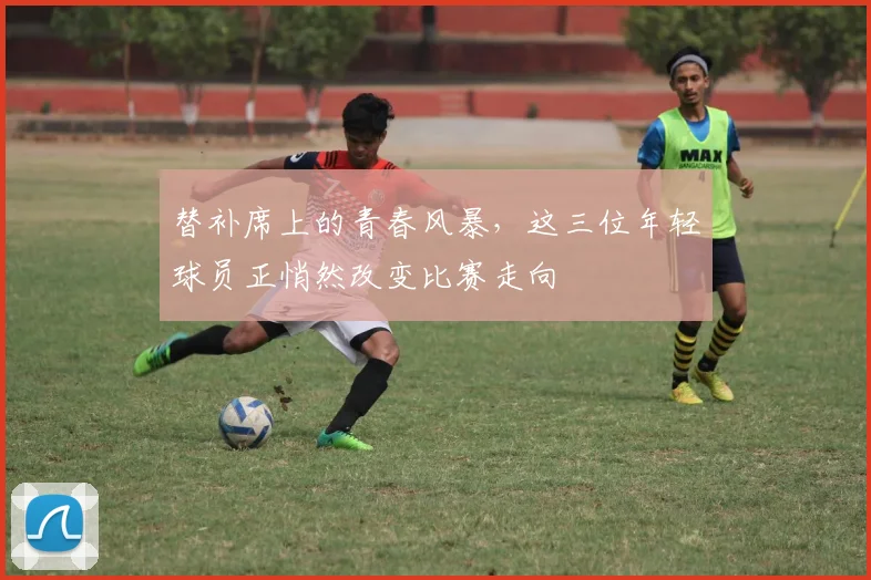 替补席上的青春风暴，这三位年轻球员正悄然改变比赛走向