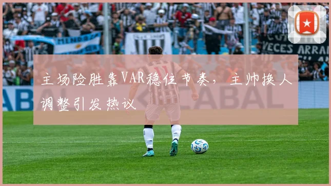 主场险胜靠VAR稳住节奏，主帅换人调整引发热议