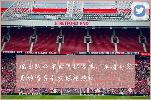 瑞士队公布世界杯名单，老将与新秀的博弈引发球迷热议