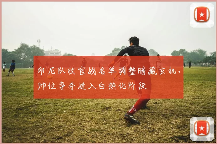 印尼队收官战名单调整暗藏玄机，帅位争夺进入白热化阶段