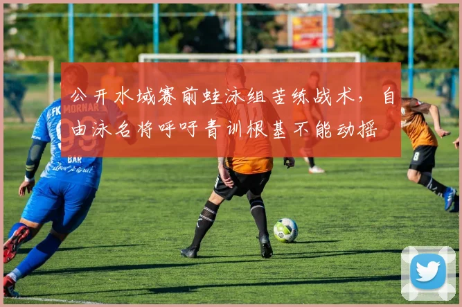 公开水域赛前蛙泳组苦练战术，自由泳名将呼吁青训根基不能动摇