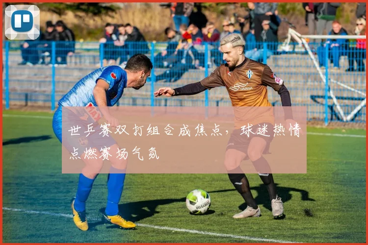 世乒赛双打组合成焦点，球迷热情点燃赛场气氛
