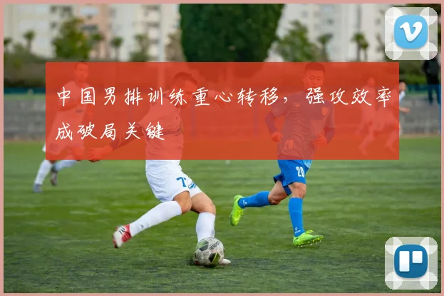 中国男排训练重心转移，强攻效率成破局关键