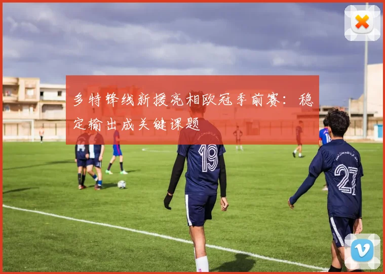 多特锋线新援亮相欧冠季前赛：稳定输出成关键课题