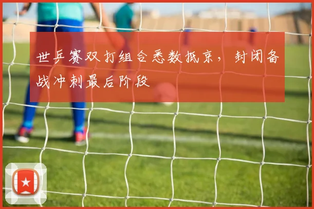 世乒赛双打组合悉数抵京，封闭备战冲刺最后阶段