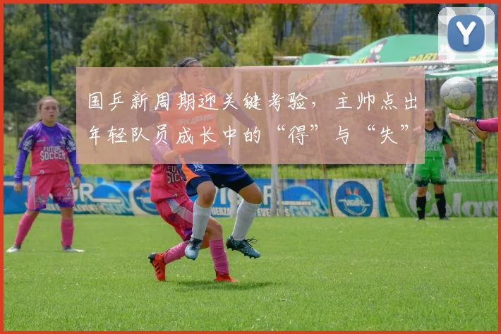 国乒新周期迎关键考验，主帅点出年轻队员成长中的“得”与“失”