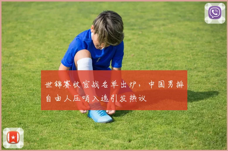 世锦赛收官战名单出炉，中国男排自由人压哨入选引发热议