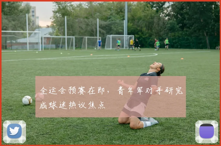 全运会预赛在即，青年军对手研究成球迷热议焦点