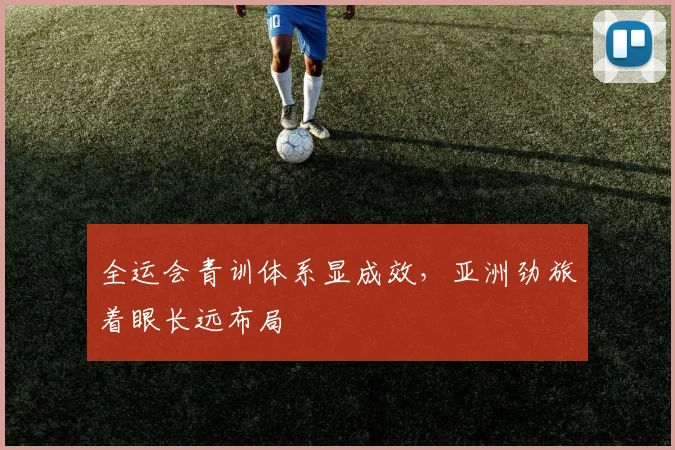 全运会青训体系显成效，亚洲劲旅着眼长远布局