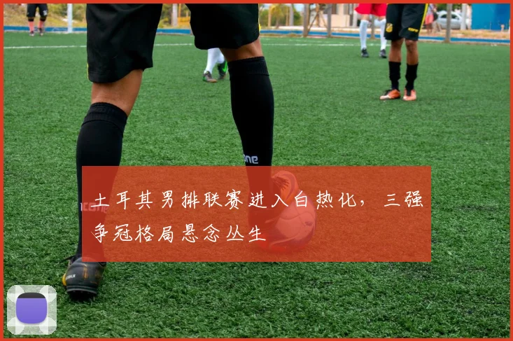 土耳其男排联赛进入白热化，三强争冠格局悬念丛生