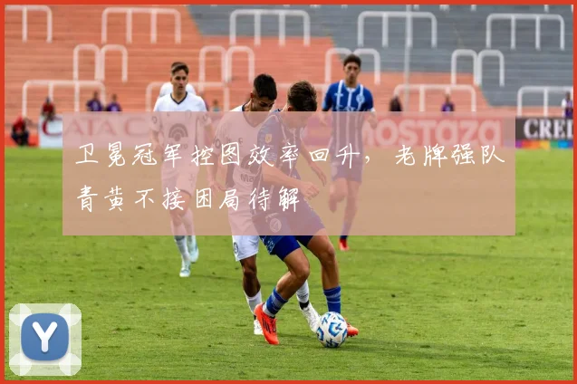 卫冕冠军控图效率回升，老牌强队青黄不接困局待解