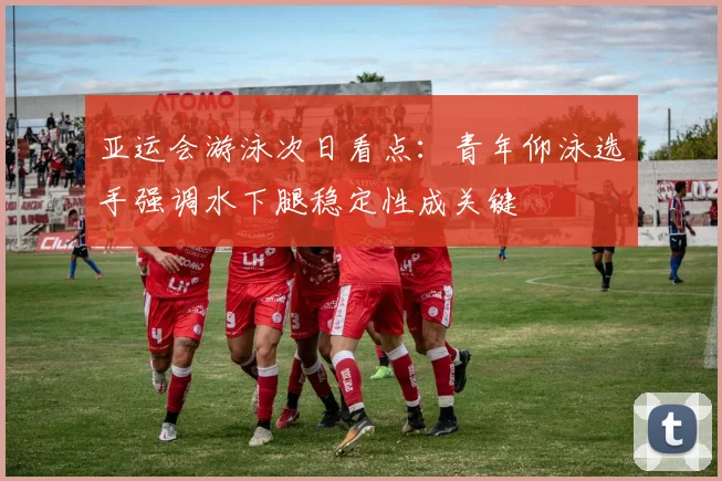 亚运会游泳次日看点：青年仰泳选手强调水下腿稳定性成关键