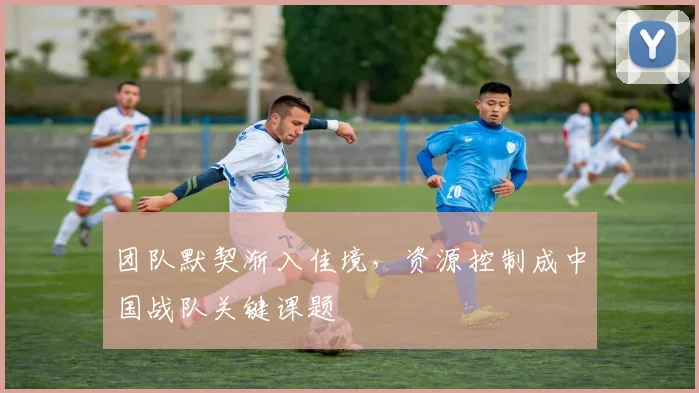 团队默契渐入佳境，资源控制成中国战队关键课题