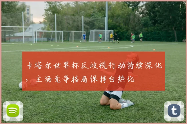 卡塔尔世界杯反歧视行动持续深化，主场竞争格局保持白热化
