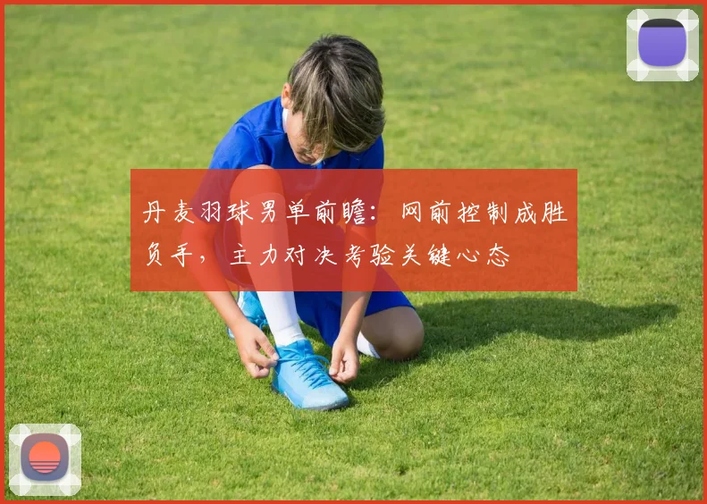 丹麦羽球男单前瞻：网前控制成胜负手，主力对决考验关键心态